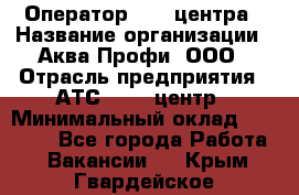 Оператор Call-центра › Название организации ­ Аква Профи, ООО › Отрасль предприятия ­ АТС, call-центр › Минимальный оклад ­ 22 000 - Все города Работа » Вакансии   . Крым,Гвардейское